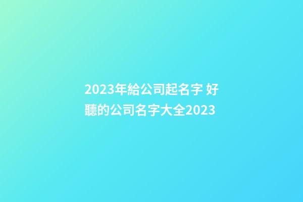 2023年給公司起名字 好聽的公司名字大全2023